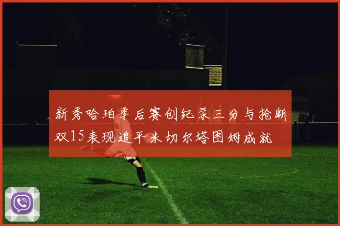 新秀哈珀季后赛创纪录三分与抢断双15表现追平米切尔塔图姆成就