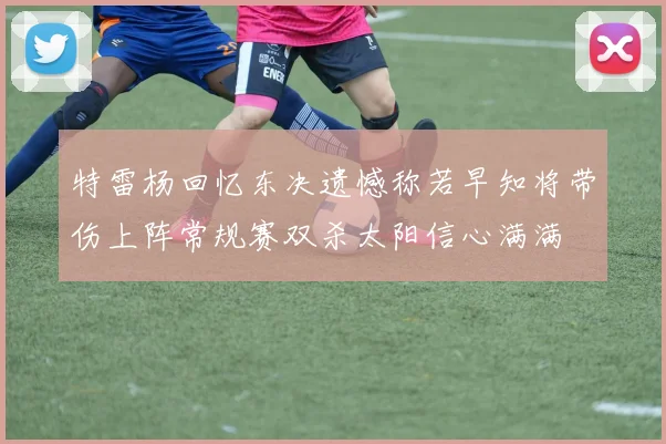 特雷杨回忆东决遗憾称若早知将带伤上阵常规赛双杀太阳信心满满