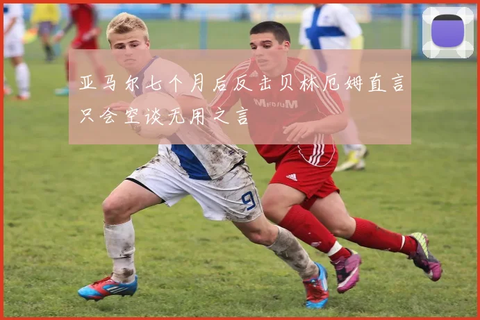 亚马尔七个月后反击贝林厄姆直言只会空谈无用之言