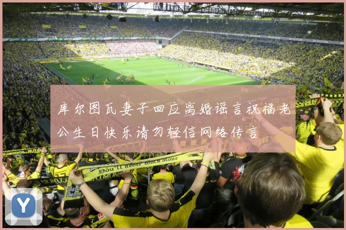 库尔图瓦妻子回应离婚谣言祝福老公生日快乐请勿轻信网络传言