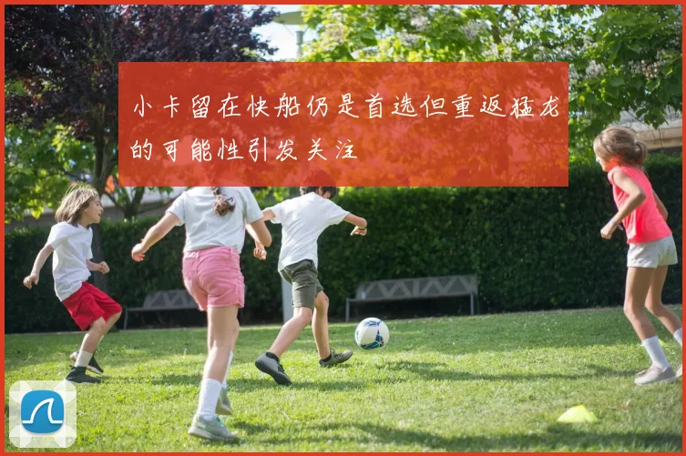 小卡留在快船仍是首选但重返猛龙的可能性引发关注