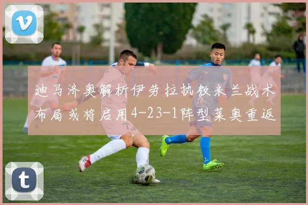 迪马济奥解析伊劳拉执教米兰战术布局或将启用4-23-1阵型莱奥重返左边锋位置