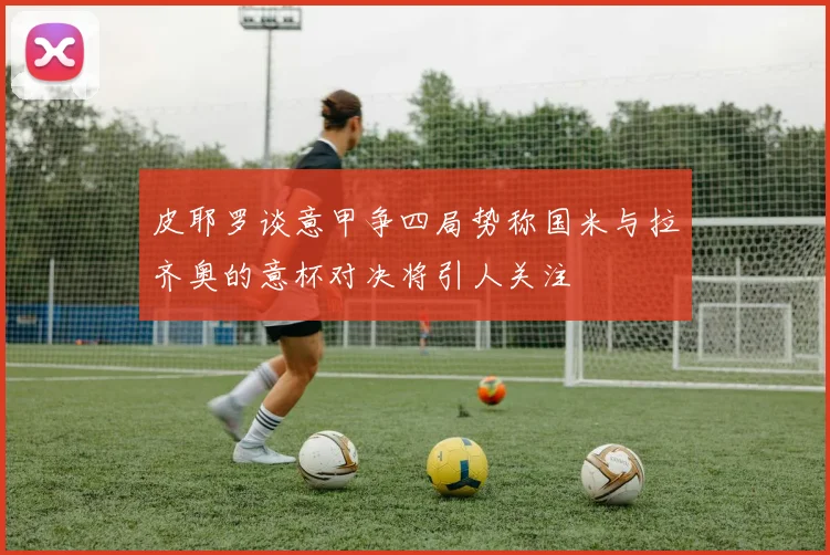 皮耶罗谈意甲争四局势称国米与拉齐奥的意杯对决将引人关注