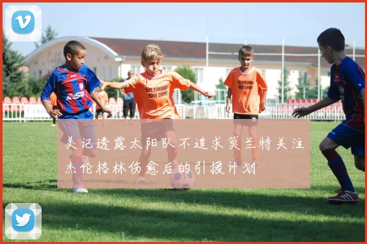 美记透露太阳队不追求莫兰特关注杰伦格林伤愈后的引援计划