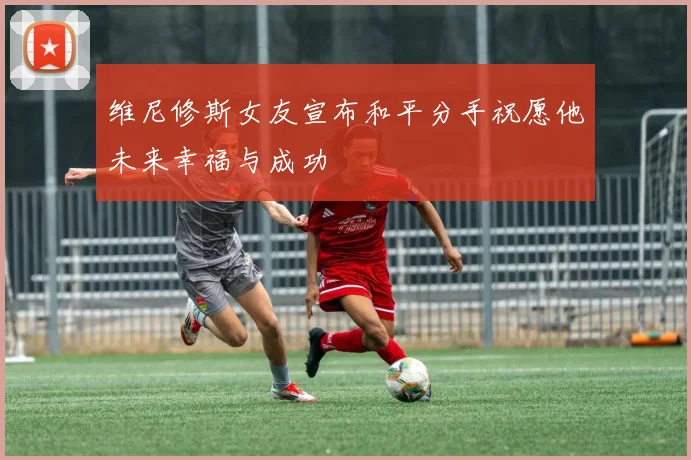 维尼修斯女友宣布和平分手祝愿他未来幸福与成功